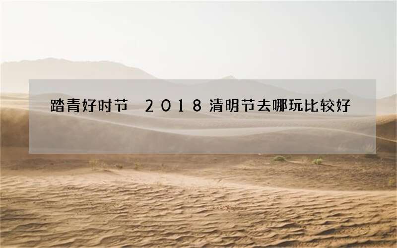 踏青好时节 2018清明节去哪玩比较好